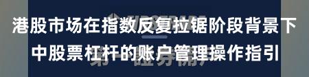 港股市场在指数反复拉锯阶段背景下中股票杠杆的账户管理操作指引