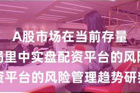 A股市场在当前存量博弈格局里中实盘配资平台的风险管理趋势研判