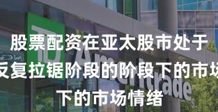 股票配资在亚太股市处于指数反复拉锯阶段的阶段下的市场情绪